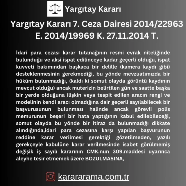 İdari para cezası karar tutanağının resmi evrak niteliğinde bulunduğu ve aksi ispat edilinceye kadar geçerli olduğu, ispat kuvveti bakımından başkaca bir delille (kamera kaydı gibi) desteklenmesinin gerekmediği, bu yönde mevzuatımızda bir hüküm bulunmadığı, (kaldı ki somut olayda görüntü kaydının mevcut olduğu) ancak muterizin belirtilen gün ve saatte başka bir yerde olduğuna ilişkin veya tespit edilen aracın rengi ve modelinin kendi aracı olmadığına dair geçerli sayılabilecek bir başvurusunun bulunması halinde ancak görevli polis memurunun beşeri bir hata yaptığının kabul edilebileceği, somut olayda bu yönde bir itiraz da bulunmadığı dikkate alındığında,idari para cezasına karşı yapılan başvurunun reddine karar verilmesi gerektiği gözetilmeden, yazılı gerekçeyle kabulüne karar verilmesinde isabet görülmemiş değişik iş sayılı kararının CMK.nun 309.maddesi uyarınca aleyhe tesir etmemek üzere BOZULMASINA,

https://karararama.com.tr/yargitay-karari-7-ceza-dairesi-2014-22963-e-2014-19969-k-27112014-t-y11393572/

#karar #yargıtay #yargıtaykararları #mahkemekararları #mahkeme #karararama #karararamasitesi #karararama.com.tr