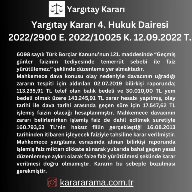 6098 sayılı Türk Borçlar Kanunu’nun 121. maddesinde “Geçmiş günler faizinin tediyesinde temerrüt sebebi ile faiz yürütülemez.” şeklinde düzenleme yer almaktadır.
Mahkemece dava konusu olay nedeniyle davacının uğradığı zararın tespiti için aldırılan 02.07.2019 bilirkişi raporunda; 113.235,91 TL telef olan balık bedeli ve 30.010,00 TL yem bedeli olmak üzere 143.245,91 TL zarar hesabı yapılmış, olay tarihi ile dava tarihi arasında geçen süre için 17.547,62 TL işlemiş faizin olacağı hesaplanmıştır. Mahkemece davacının zararı belirlenirken işlemiş faiz de dahil edilmek suretiyle 160.793,53 TL’nin haksız fiilin gerçekleştiği 16.08.2013 tarihinden itibaren işleyecek faiziyle tahsiline karar verilmiştir. Mahkemece yargılama esnasında alınan bilirkişi raporunda işlemiş faiz miktarı dikkate alınarak yukarıda bahsi geçen yasal düzenlemeye aykırı olarak faize faiz yürütülmesi şeklinde karar verilmesi doğru olmamıştır. Kararın bu sebeple bozulması gerekmiştir.

https://karararama.com.tr/yargitay-karari-4-hukuk-dairesi-2022-2900-e-2022-10025-k-12092022-t-y18017209/

#karar #yargıtay #yargıtaykararları #mahkemekararları #mahkeme #karararama #karararamasitesi #karararama.com.tr