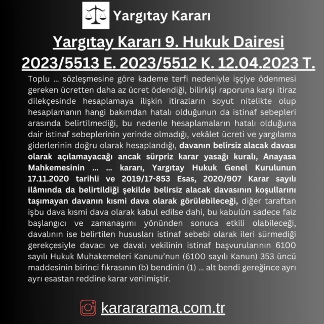 Toplu … sözleşmesine göre kademe terfi nedeniyle işçiye ödenmesi gereken ücretten daha az ücret ödendiği, bilirkişi raporuna karşı itiraz dilekçesinde hesaplamaya ilişkin itirazların soyut nitelikte olup hesaplamanın hangi bakımdan hatalı olduğunun da istinaf sebepleri arasında belirtilmediği, bu nedenle hesaplamaların hatalı olduğuna dair istinaf sebeplerinin yerinde olmadığı, vekâlet ücreti ve yargılama giderlerinin doğru olarak hesaplandığı, davanın belirsiz alacak davası olarak açılamayacağı ancak sürpriz karar yasağı kuralı, Anayasa Mahkemesinin … … kararı, Yargıtay Hukuk Genel Kurulunun 17.11.2020 tarihli ve 2019/17-853 Esas, 2020/907 Karar sayılı ilâmında da belirtildiği şekilde belirsiz alacak davasının koşullarını taşımayan davanın kısmi dava olarak görülebileceği, diğer taraftan işbu dava kısmi dava olarak kabul edilse dahi, bu kabulün sadece faiz başlangıcı ve zamanaşımı yönünden sonuca etkili olabileceği, davalının ise belirtilen hususları istinaf sebebi olarak ileri sürmediği gerekçesiyle davacı ve davalı vekilinin istinaf başvurularının 6100 sayılı Hukuk Muhakemeleri Kanunu’nun (6100 sayılı Kanun) 353 üncü maddesinin birinci fıkrasının (b) bendinin (1) … alt bendi gereğince ayrı ayrı esastan reddine karar verilmiştir.

https://karararama.com.tr/yargitay-karari-9-hukuk-dairesi-2023-5513-e-2023-5512-k-12042023-t-y18190337/

#karar #yargıtay #yargıtaykararları #mahkemekararları #mahkeme #karararama #karararamasitesi #karararama.com.tr