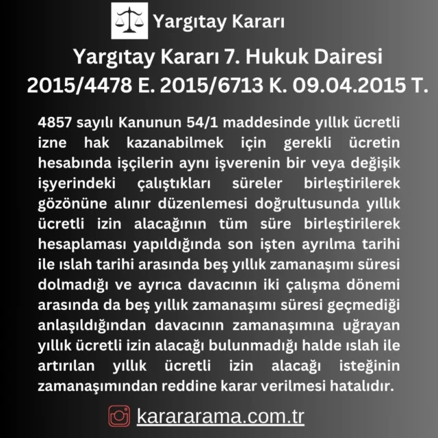 4857 sayılı Kanunun 54/1 maddesinde yıllık ücretli izne hak kazanabilmek için gerekli ücretin hesabında işçilerin aynı işverenin bir veya değişik işyerindeki çalıştıkları süreler birleştirilerek gözönüne alınır düzenlemesi doğrultusunda yıllık ücretli izin alacağının tüm süre birleştirilerek hesaplaması yapıldığında son işten ayrılma tarihi ile ıslah tarihi arasında beş yıllık zamanaşımı süresi dolmadığı ve ayrıca davacının iki çalışma dönemi arasında da beş yıllık zamanaşımı süresi geçmediği anlaşıldığından davacının zamanaşımına uğrayan yıllık ücretli izin alacağı bulunmadığı halde ıslah ile artırılan yıllık ücretli izin alacağı isteğinin zamanaşımından reddine karar verilmesi hatalıdır.

https://karararama.com.tr/yargitay-karari-7-hukuk-dairesi-2015-4478-e-2015-6713-k-09042015-t-y10483173/

#karararama
#yargitay
#emsal