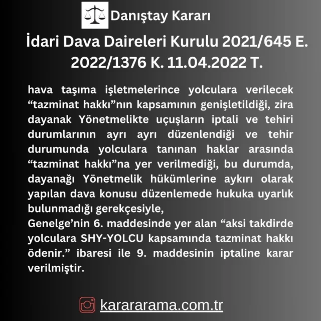 hava taşıma işletmelerince yolculara verilecek “tazminat hakkı”nın kapsamının genişletildiği, zira dayanak Yönetmelikte uçuşların iptali ve tehiri durumlarının ayrı ayrı düzenlendiği ve tehir durumunda yolculara tanınan haklar arasında “tazminat hakkı”na yer verilmediği, bu durumda, dayanağı Yönetmelik hükümlerine aykırı olarak yapılan dava konusu düzenlemede hukuka uyarlık bulunmadığı gerekçesiyle,
Genelge’nin 6. maddesinde yer alan “aksi takdirde yolculara SHY-YOLCU kapsamında tazminat hakkı ödenir.” ibaresi ile 9. maddesinin iptaline karar verilmiştir.

https://karararama.com.tr/danistay-karari-dari-dava-daireleri-kurulu-2021-645-e-2022-1376-k-11042022-t-d72541/

#danıştay
#karararama
#emsal
#emsalkarar