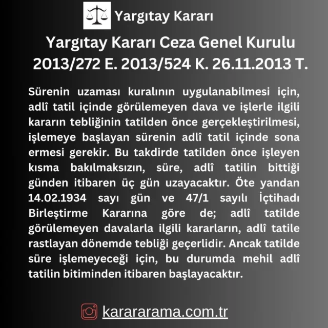 Sürenin uzaması kuralının uygulanabilmesi için, adlî tatil içinde görülemeyen dava ve işlerle ilgili kararın tebliğinin tatilden önce gerçekleştirilmesi, işlemeye başlayan sürenin adlî tatil içinde sona ermesi gerekir. Bu takdirde tatilden önce işleyen kısma bakılmaksızın, süre, adlî tatilin bittiği günden itibaren üç gün uzayacaktır. Öte yandan 14.02.1934 sayı gün ve 47/1 sayılı İçtihadı Birleştirme Kararına göre de; adlî tatilde görülemeyen davalarla ilgili kararların, adlî tatile rastlayan dönemde tebliği geçerlidir. Ancak tatilde süre işlemeyeceği için, bu durumda mehil adlî tatilin bitiminden itibaren başlayacaktır.

https://karararama.com.tr/yargitay-karari-ceza-genel-kurulu-2013-272-e-2013-524-k-26112013-t-y11204597/

#karararama
#yargıtay
#emsal
#ceza genel kurulu
#cgk