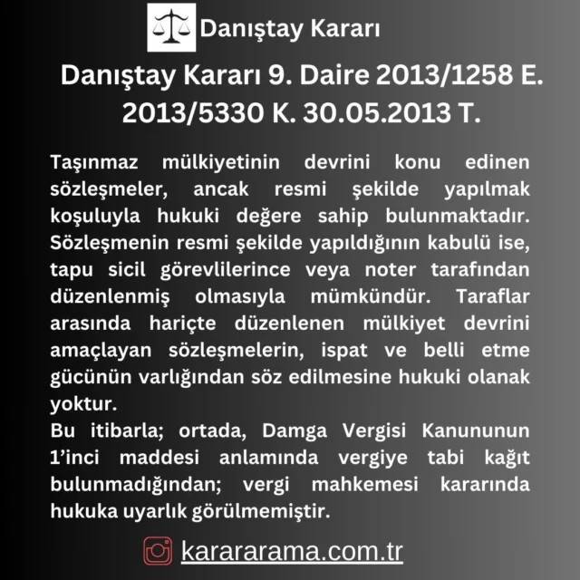 Taşınmaz mülkiyetinin devrini konu edinen sözleşmeler, ancak resmi şekilde yapılmak koşuluyla hukuki değere sahip bulunmaktadır. Sözleşmenin resmi şekilde yapıldığının kabulü ise, tapu sicil görevlilerince veya noter tarafından düzenlenmiş olmasıyla mümkündür. Taraflar arasında hariçte düzenlenen mülkiyet devrini amaçlayan sözleşmelerin, ispat ve belli etme gücünün varlığından söz edilmesine hukuki olanak yoktur.
Bu itibarla; ortada, Damga Vergisi Kanununun 1’inci maddesi anlamında vergiye tabi kağıt bulunmadığından; vergi mahkemesi kararında hukuka uyarlık görülmemiştir.

https://karararama.com.tr/danistay-karari-9-daire-2013-1258-e-2013-5330-k-30052013-t-d194161/

#karararama
#danıştay
#danıştay kararları
#emsal
#karar